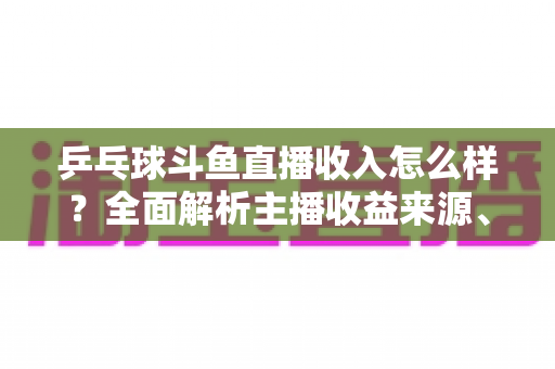 乒乓球斗鱼直播收入怎么样?全面解析主播收益来源、收入水平与赚钱前景 乒乓球斗鱼直播收入怎么样?全面解析主播收益来源、收入水平与赚钱前景