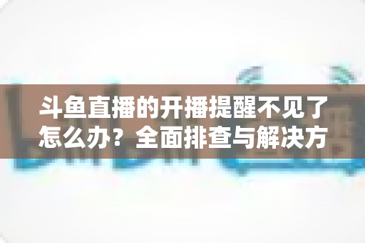 斗鱼直播的开播提醒不见了怎么办?全面排查与解决方法指南 斗鱼直播的开播提醒不见了怎么办?全面排查与解决方法指南