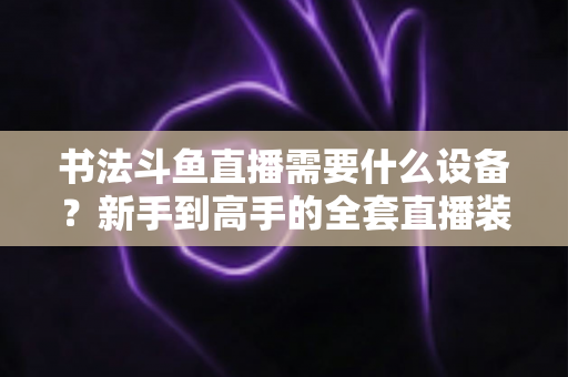 书法斗鱼直播需要什么设备?新手到高手的全套直播装备清单与搭建指南 书法斗鱼直播需要什么设备?新手到高手的全套直播装备清单与搭建指南
