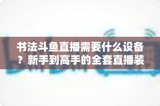书法斗鱼直播需要什么设备?新手到高手的全套直播装备清单与搭建指南 书法斗鱼直播需要什么设备?新手到高手的全套直播装备清单与搭建指南