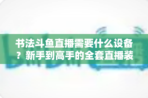 书法斗鱼直播需要什么设备?新手到高手的全套直播装备清单与搭建指南 书法斗鱼直播需要什么设备?新手到高手的全套直播装备清单与搭建指南