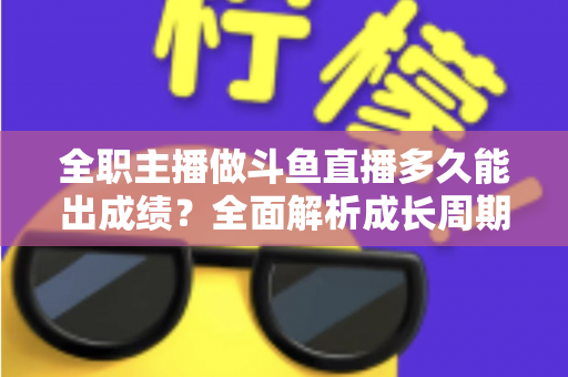 全职主播做斗鱼直播多久能出成绩？全面解析成长周期、核心因素与提速攻略