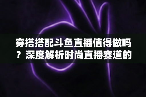 穿搭搭配斗鱼直播值得做吗？深度解析时尚直播赛道的机遇与挑战
