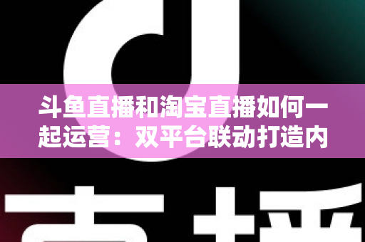 斗鱼直播和淘宝直播如何一起运营:双平台联动打造内容与变现双赢的实战指南 斗鱼直播和淘宝直播如何一起运营:双平台联动打造内容与变现双赢的实战指南