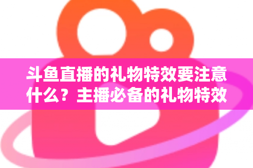 斗鱼直播的礼物特效要注意什么?主播必备的礼物特效优化全攻略 斗鱼直播的礼物特效要注意什么?主播必备的礼物特效优化全攻略