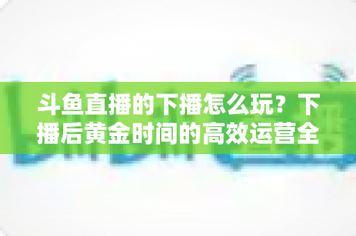 斗鱼直播的下播怎么玩?下播后黄金时间的高效运营全攻略 斗鱼直播的下播怎么玩?下播后黄金时间的高效运营全攻略