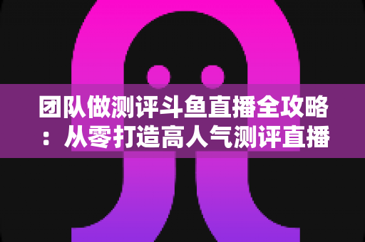 团队做测评斗鱼直播全攻略:从零打造高人气测评直播间的实战指南 团队做测评斗鱼直播全攻略:从零打造高人气测评直播间的实战指南