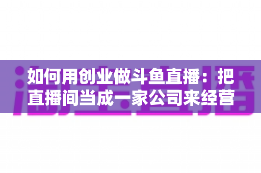 如何用创业做斗鱼直播:把直播间当成一家公司来经营的全流程实战指南 如何用创业做斗鱼直播:把直播间当成一家公司来经营的全流程实战指南
