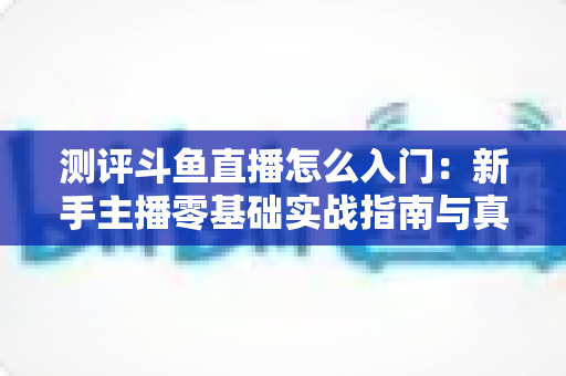 测评斗鱼直播怎么入门:新手主播零基础实战指南与真实体验分享 测评斗鱼直播怎么入门:新手主播零基础实战指南与真实体验分享