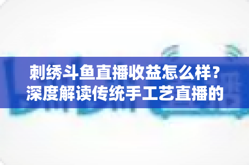 刺绣斗鱼直播收益怎么样?深度解读传统手工艺直播的收入构成与变现潜力 刺绣斗鱼直播收益怎么样?深度解读传统手工艺直播的收入构成与变现潜力