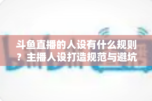 斗鱼直播的人设有什么规则?主播人设打造规范与避坑指南全解析 斗鱼直播的人设有什么规则?主播人设打造规范与避坑指南全解析