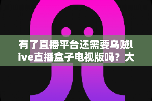 有了直播平台还需要乌贼live直播盒子电视版吗?大屏观影时代的深度解析 有了直播平台还需要乌贼live直播盒子电视版吗?大屏观影时代的深度解析