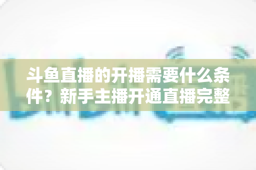 斗鱼直播的开播需要什么条件?新手主播开通直播完整指南 斗鱼直播的开播需要什么条件?新手主播开通直播完整指南