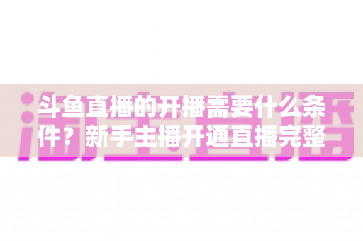 斗鱼直播的开播需要什么条件?新手主播开通直播完整指南 斗鱼直播的开播需要什么条件?新手主播开通直播完整指南