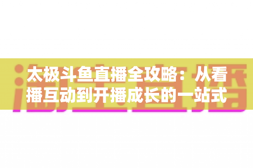 太极斗鱼直播全攻略：从看播互动到开播成长的一站式进阶指南