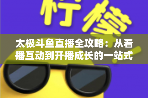 太极斗鱼直播全攻略：从看播互动到开播成长的一站式进阶指南
