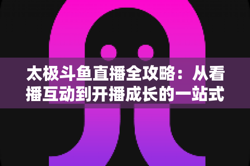 太极斗鱼直播全攻略：从看播互动到开播成长的一站式进阶指南