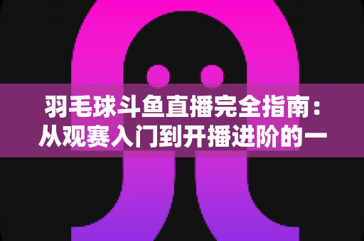 羽毛球斗鱼直播完全指南:从观赛入门到开播进阶的一站式攻略 羽毛球斗鱼直播完全指南:从观赛入门到开播进阶的一站式攻略