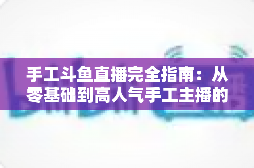 手工斗鱼直播完全指南:从零基础到高人气手工主播的实战进阶手册 手工斗鱼直播完全指南:从零基础到高人气手工主播的实战进阶手册