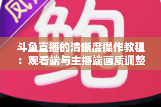 斗鱼直播的清晰度操作教程:观看端与主播端画质调整一站式全攻略 斗鱼直播的清晰度操作教程:观看端与主播端画质调整一站式全攻略