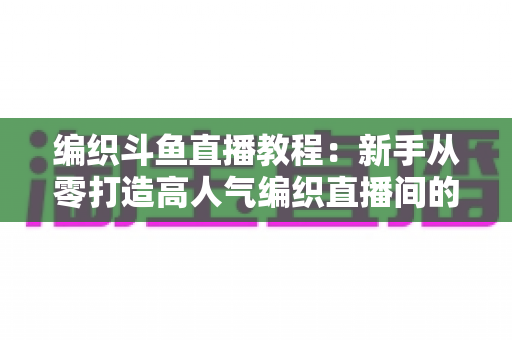 编织斗鱼直播教程：新手从零打造高人气编织直播间的完整实战指南