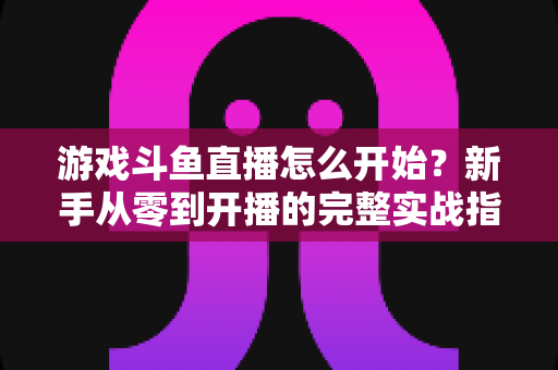 游戏斗鱼直播怎么开始？新手从零到开播的完整实战指南