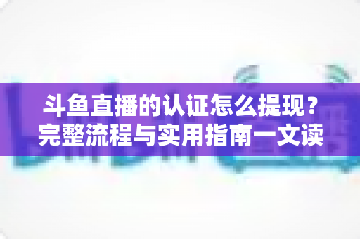 斗鱼直播的认证怎么提现?完整流程与实用指南一文读懂 斗鱼直播的认证怎么提现?完整流程与实用指南一文读懂