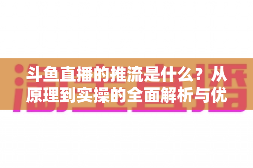 斗鱼直播的推流是什么?从原理到实操的全面解析与优化指南 斗鱼直播的推流是什么?从原理到实操的全面解析与优化指南