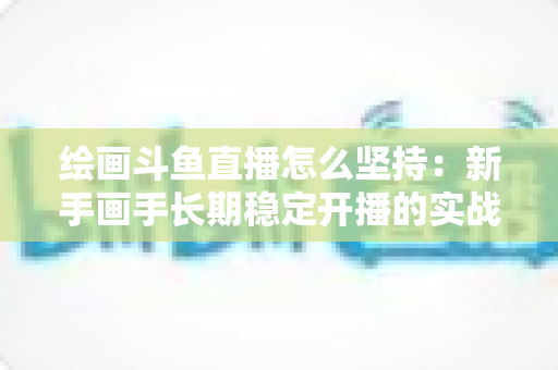 绘画斗鱼直播怎么坚持:新手画手长期稳定开播的实战心得与完整指南 绘画斗鱼直播怎么坚持:新手画手长期稳定开播的实战心得与完整指南