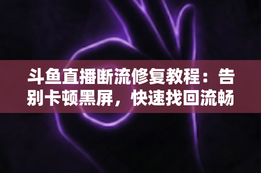 斗鱼直播断流修复教程：告别卡顿黑屏，快速找回流畅观影与推流体验