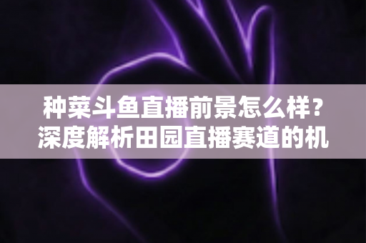 种菜斗鱼直播前景怎么样?深度解析田园直播赛道的机遇、挑战与变现前景 种菜斗鱼直播前景怎么样?深度解析田园直播赛道的机遇、挑战与变现前景