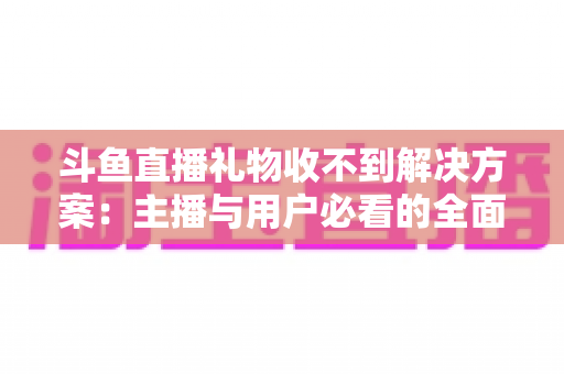 斗鱼直播礼物收不到解决方案：主播与用户必看的全面排查修复指南