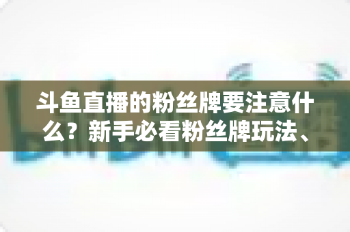 斗鱼直播的粉丝牌要注意什么?新手必看粉丝牌玩法、等级规则与避坑全攻略 斗鱼直播的粉丝牌要注意什么?新手必看粉丝牌玩法、等级规则与避坑全攻略