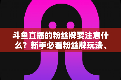 斗鱼直播的粉丝牌要注意什么?新手必看粉丝牌玩法、等级规则与避坑全攻略 斗鱼直播的粉丝牌要注意什么?新手必看粉丝牌玩法、等级规则与避坑全攻略