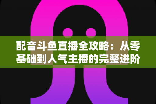 配音斗鱼直播全攻略：从零基础到人气主播的完整进阶指南