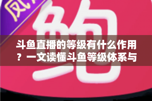斗鱼直播的等级有什么作用?一文读懂斗鱼等级体系与升级福利全攻略 斗鱼直播的等级有什么作用?一文读懂斗鱼等级体系与升级福利全攻略