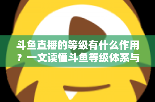斗鱼直播的等级有什么作用？一文读懂斗鱼等级体系与升级福利全攻略