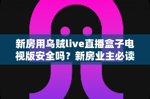 新房用乌贼live直播盒子电视版安全吗?新房业主必读的电视盒子安全性全面解析与避坑指南 新房用乌贼live直播盒子电视版安全吗?新房业主必读的电视盒子安全性全面解析与避坑指南