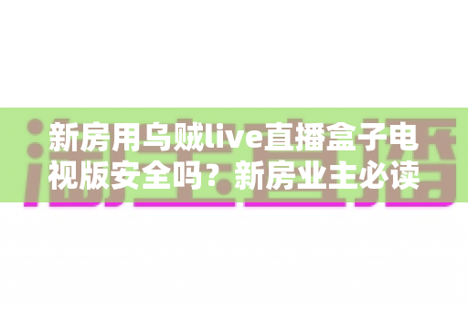 新房用乌贼live直播盒子电视版安全吗？新房业主必读的电视盒子安全性全面解析与避坑指南