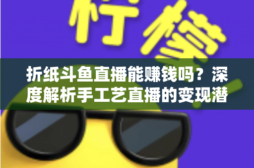 折纸斗鱼直播能赚钱吗?深度解析手工艺直播的变现潜力与实战赚钱指南 折纸斗鱼直播能赚钱吗?深度解析手工艺直播的变现潜力与实战赚钱指南
