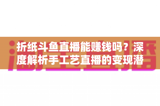 折纸斗鱼直播能赚钱吗？深度解析手工艺直播的变现潜力与实战赚钱指南