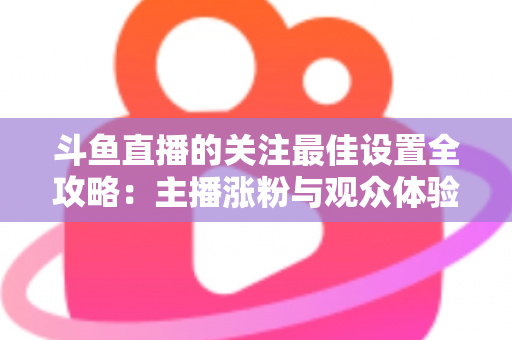 斗鱼直播的关注最佳设置全攻略：主播涨粉与观众体验双赢的一站式优化指南