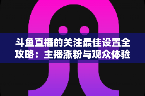 斗鱼直播的关注最佳设置全攻略：主播涨粉与观众体验双赢的一站式优化指南