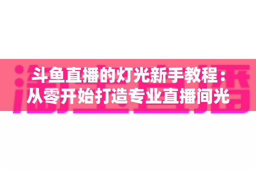 斗鱼直播的灯光新手教程:从零开始打造专业直播间光影效果,让画面质感瞬间提升 斗鱼直播的灯光新手教程:从零开始打造专业直播间光影效果,让画面质感瞬间提升