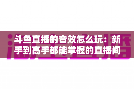 斗鱼直播的音效怎么玩：新手到高手都能掌握的直播间音效完全攻略