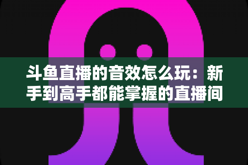 斗鱼直播的音效怎么玩：新手到高手都能掌握的直播间音效完全攻略