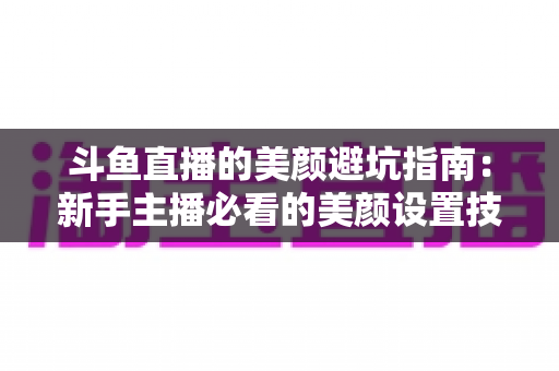 斗鱼直播的美颜避坑指南:新手主播必看的美颜设置技巧与常见误区全解析 斗鱼直播的美颜避坑指南:新手主播必看的美颜设置技巧与常见误区全解析