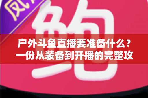 户外斗鱼直播要准备什么?一份从装备到开播的完整攻略指南 户外斗鱼直播要准备什么?一份从装备到开播的完整攻略指南