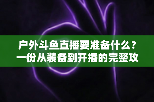 户外斗鱼直播要准备什么?一份从装备到开播的完整攻略指南 户外斗鱼直播要准备什么?一份从装备到开播的完整攻略指南