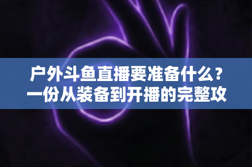 户外斗鱼直播要准备什么?一份从装备到开播的完整攻略指南 户外斗鱼直播要准备什么?一份从装备到开播的完整攻略指南